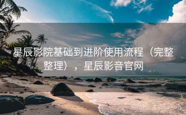 星辰影院基础到进阶使用流程（完整整理），星辰影音官网