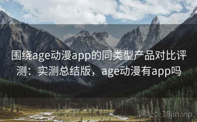 围绕age动漫app的同类型产品对比评测：实测总结版，age动漫有app吗