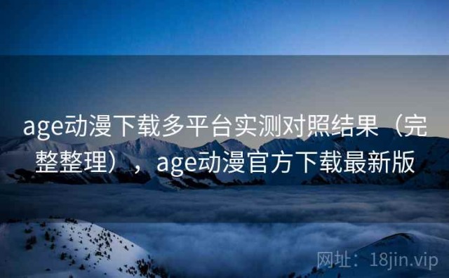 age动漫下载多平台实测对照结果（完整整理），age动漫官方下载最新版