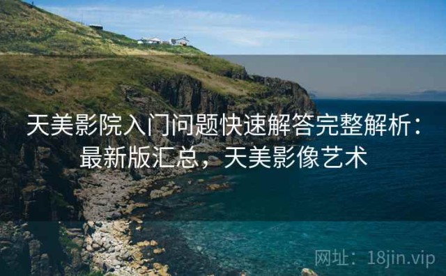 天美影院入门问题快速解答完整解析：最新版汇总，天美影像艺术