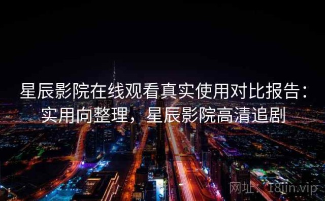 星辰影院在线观看真实使用对比报告：实用向整理，星辰影院高清追剧