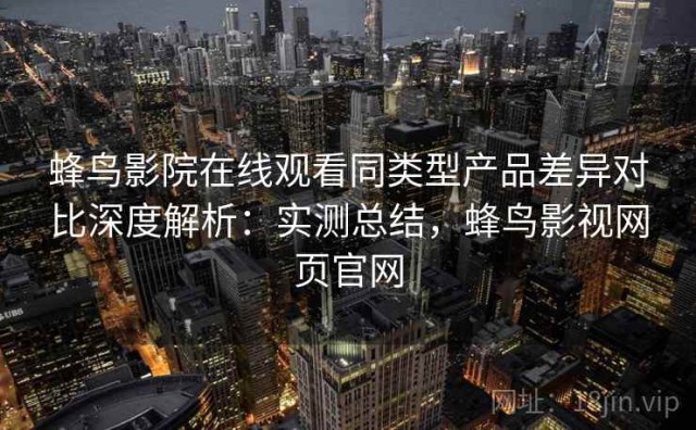 蜂鸟影院在线观看同类型产品差异对比深度解析：实测总结，蜂鸟影视网页官网