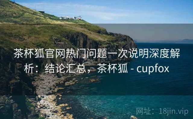 茶杯狐官网热门问题一次说明深度解析：结论汇总，茶杯狐 - cupfox