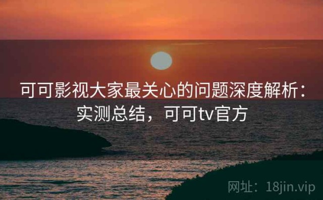 可可影视大家最关心的问题深度解析：实测总结，可可tv官方