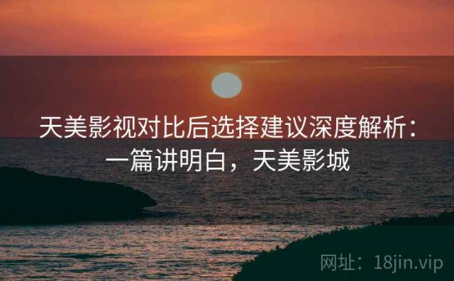 天美影视对比后选择建议深度解析：一篇讲明白，天美影城
