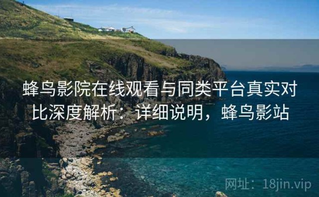 蜂鸟影院在线观看与同类平台真实对比深度解析：详细说明，蜂鸟影站