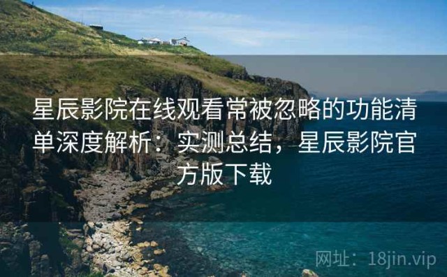 星辰影院在线观看常被忽略的功能清单深度解析：实测总结，星辰影院官方版下载