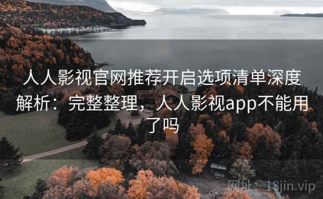 人人影视官网推荐开启选项清单深度解析：完整整理，人人影视app不能用了吗