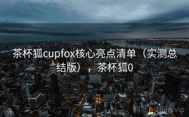 茶杯狐cupfox核心亮点清单（实测总结版），茶杯狐0
