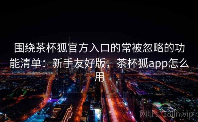 围绕茶杯狐官方入口的常被忽略的功能清单：新手友好版，茶杯狐app怎么用