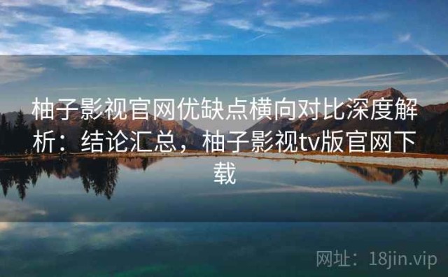 柚子影视官网优缺点横向对比深度解析：结论汇总，柚子影视tv版官网下载