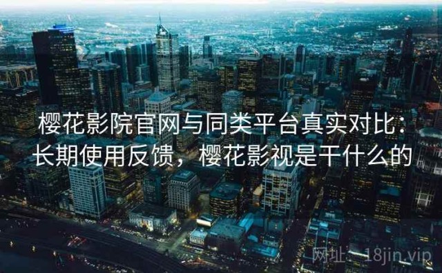 樱花影院官网与同类平台真实对比：长期使用反馈，樱花影视是干什么的