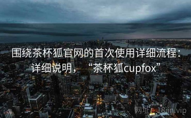围绕茶杯狐官网的首次使用详细流程：详细说明，“茶杯狐cupfox”