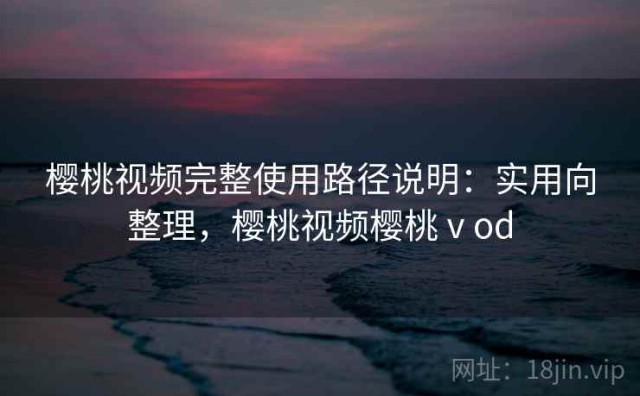 樱桃视频完整使用路径说明：实用向整理，樱桃视频樱桃ⅴod