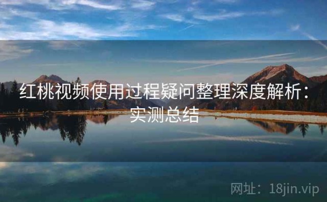 红桃视频使用过程疑问整理深度解析：实测总结