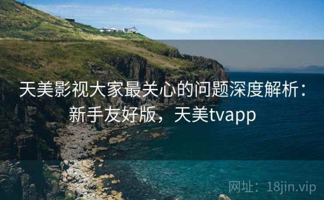 天美影视大家最关心的问题深度解析：新手友好版，天美tvapp