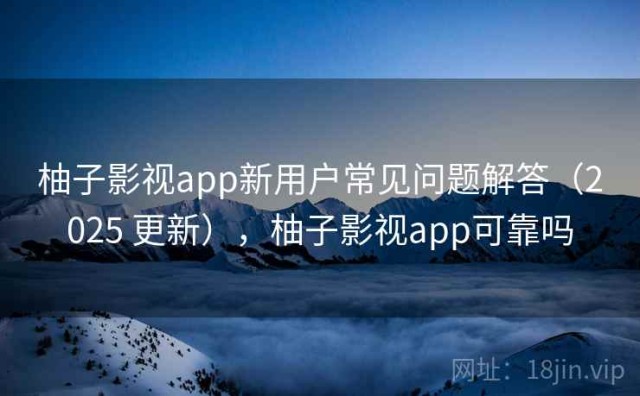 柚子影视app新用户常见问题解答（2025 更新），柚子影视app可靠吗