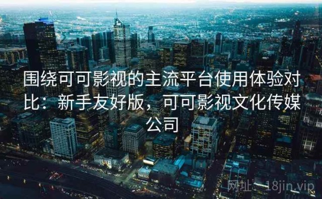 围绕可可影视的主流平台使用体验对比：新手友好版，可可影视文化传媒公司