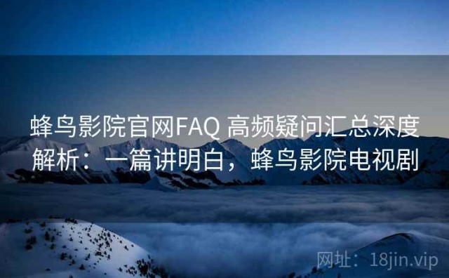 蜂鸟影院官网FAQ 高频疑问汇总深度解析：一篇讲明白，蜂鸟影院电视剧