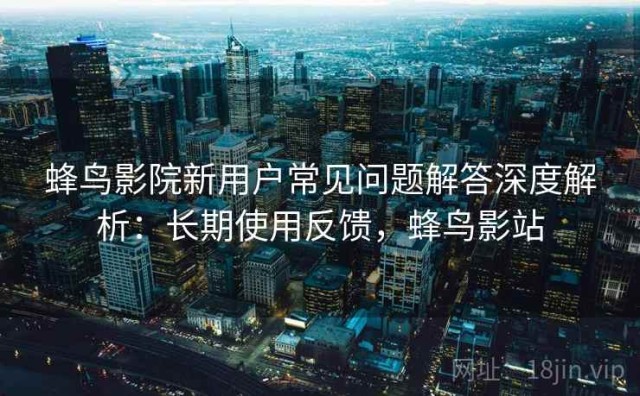 蜂鸟影院新用户常见问题解答深度解析：长期使用反馈，蜂鸟影站