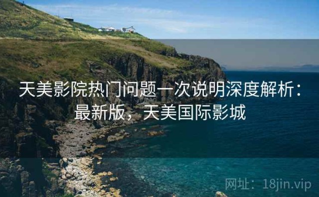 天美影院热门问题一次说明深度解析：最新版，天美国际影城