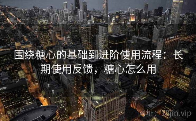 围绕糖心的基础到进阶使用流程：长期使用反馈，糖心怎么用