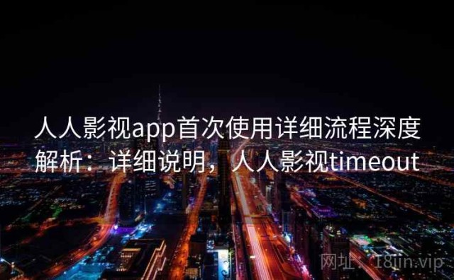 人人影视app首次使用详细流程深度解析：详细说明，人人影视timeout