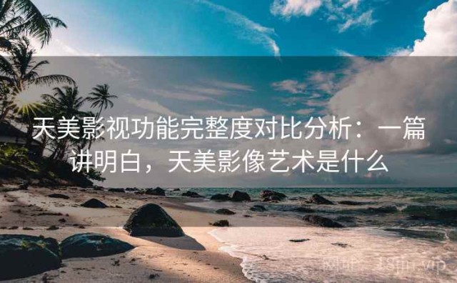 天美影视功能完整度对比分析：一篇讲明白，天美影像艺术是什么