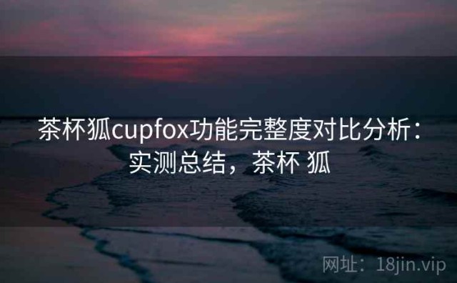 茶杯狐cupfox功能完整度对比分析：实测总结，茶杯 狐