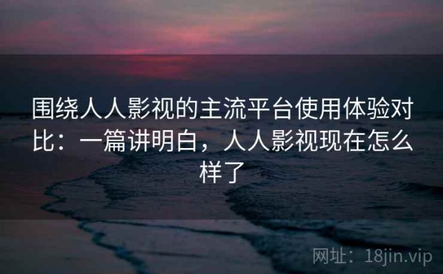 围绕人人影视的主流平台使用体验对比：一篇讲明白，人人影视现在怎么样了