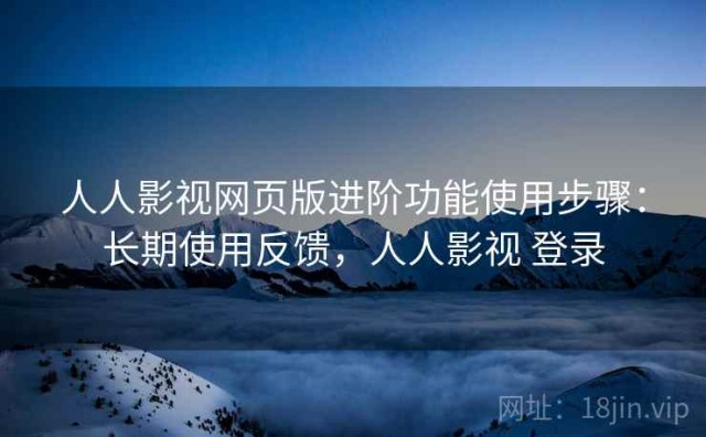 人人影视网页版进阶功能使用步骤：长期使用反馈，人人影视 登录