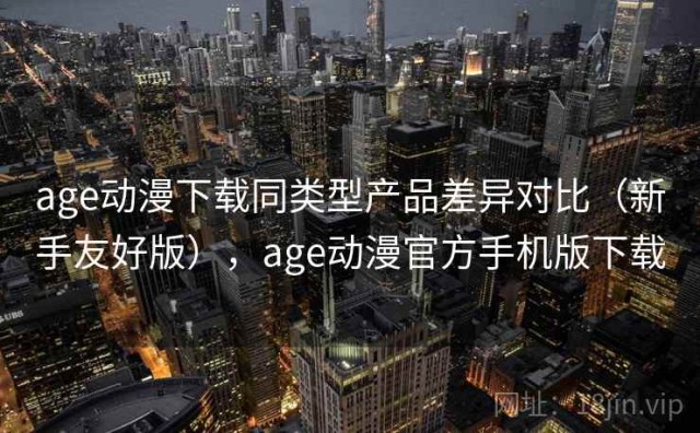 age动漫下载同类型产品差异对比（新手友好版），age动漫官方手机版下载