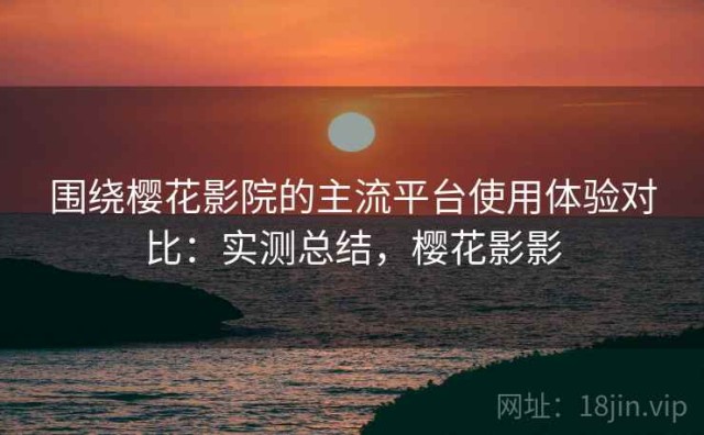 围绕樱花影院的主流平台使用体验对比：实测总结，樱花影影