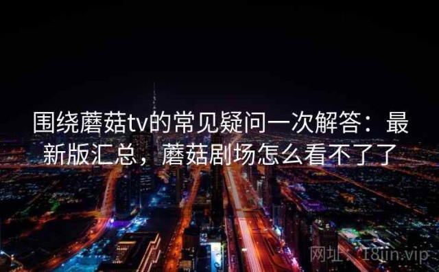 围绕蘑菇tv的常见疑问一次解答：最新版汇总，蘑菇剧场怎么看不了了