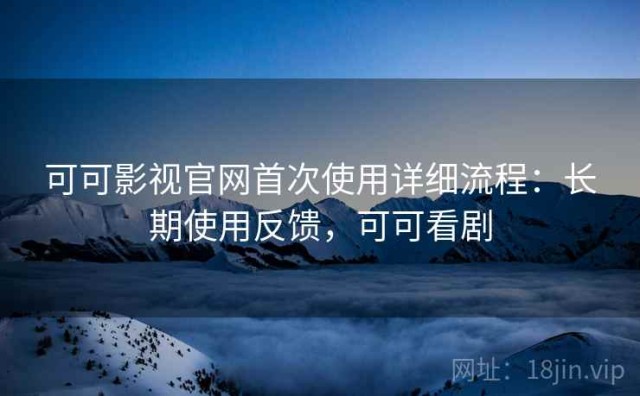 可可影视官网首次使用详细流程：长期使用反馈，可可看剧