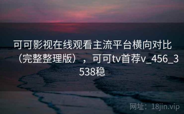 可可影视在线观看主流平台横向对比（完整整理版），可可tv首荐v_456_3538稳