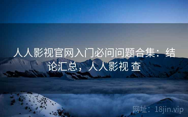 人人影视官网入门必问问题合集：结论汇总，人人影视 查