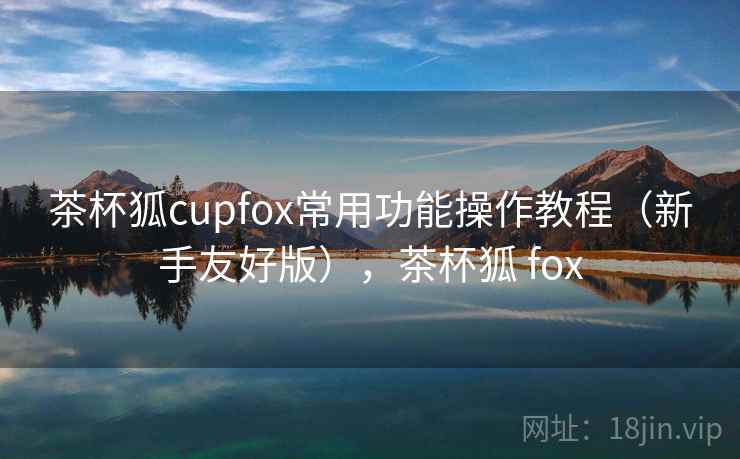 茶杯狐cupfox常用功能操作教程（新手友好版），茶杯狐 fox