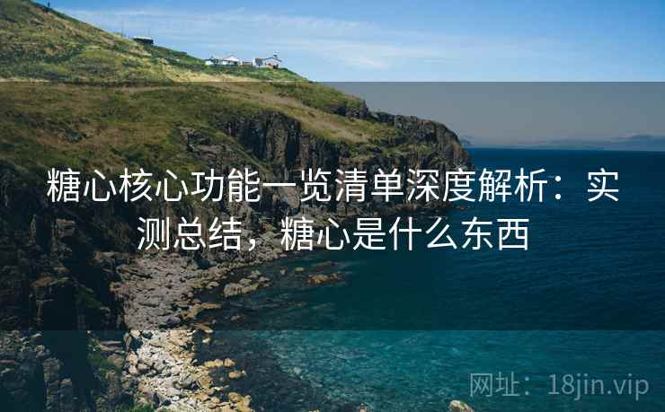 糖心核心功能一览清单深度解析：实测总结，糖心是什么东西