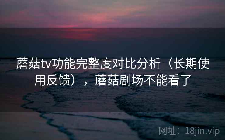 蘑菇tv功能完整度对比分析（长期使用反馈），蘑菇剧场不能看了