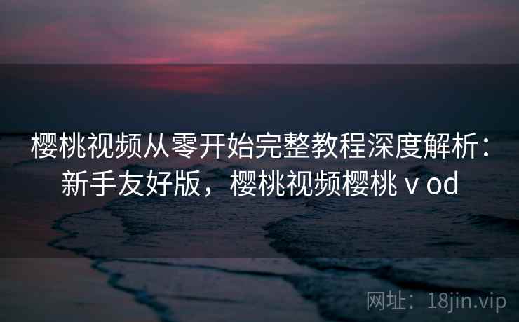 樱桃视频从零开始完整教程深度解析：新手友好版，樱桃视频樱桃ⅴod