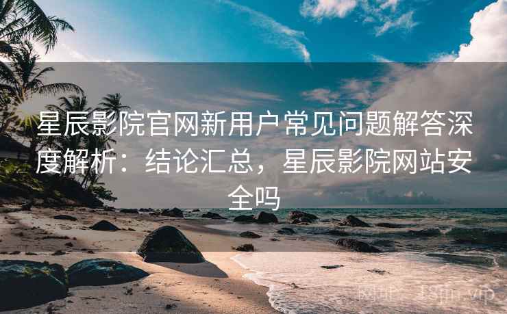 星辰影院官网新用户常见问题解答深度解析：结论汇总，星辰影院网站安全吗