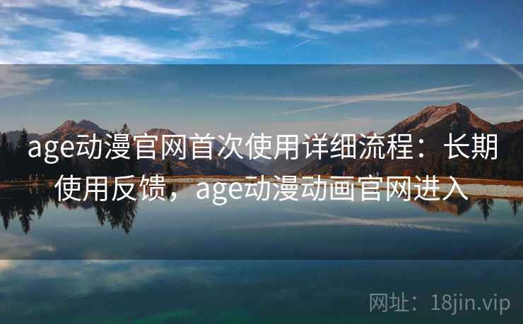age动漫官网首次使用详细流程：长期使用反馈，age动漫动画官网进入