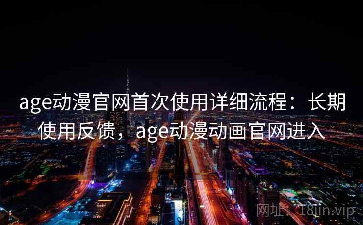 age动漫官网首次使用详细流程：长期使用反馈，age动漫动画官网进入