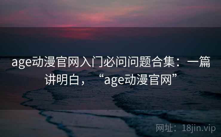 age动漫官网入门必问问题合集：一篇讲明白，“age动漫官网”