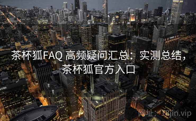 茶杯狐FAQ 高频疑问汇总：实测总结，茶杯狐官方入口