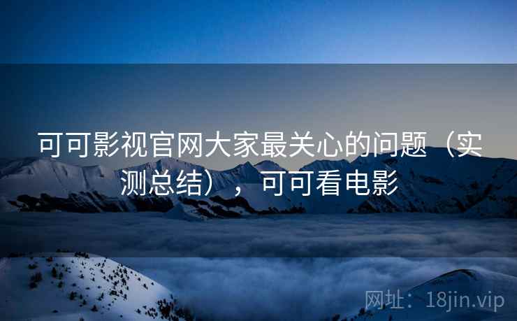 可可影视官网大家最关心的问题（实测总结），可可看电影
