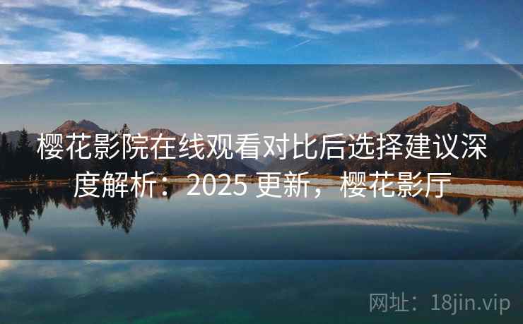 樱花影院在线观看对比后选择建议深度解析：2025 更新，樱花影厅