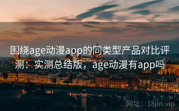 围绕age动漫app的同类型产品对比评测:实测总结版,age动漫有app吗 围绕age动漫app的同类型产品对比评测:实测总结版,age动漫有app吗