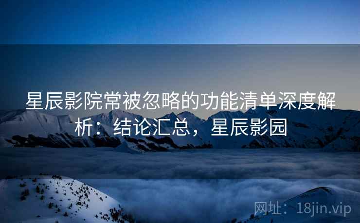 星辰影院常被忽略的功能清单深度解析：结论汇总，星辰影园